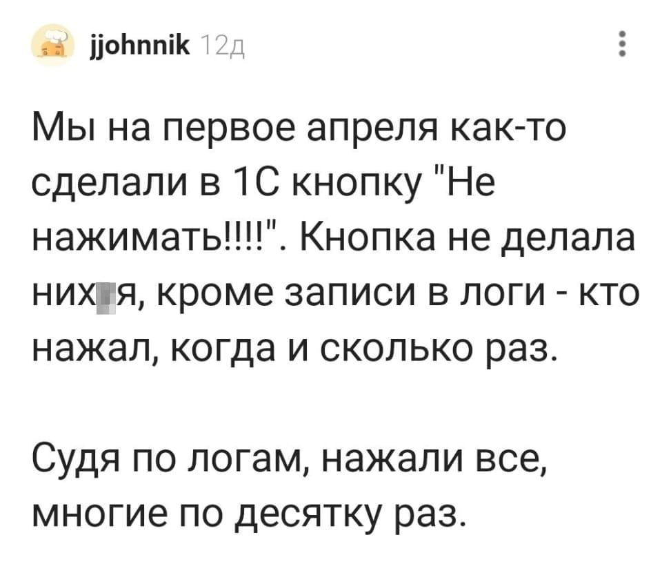 Мы на первое апреля как-то сделали в 1С кнопку «Не нажимать!!!!». Кнопка не делала них*я, кроме записи в логи — кто нажал, когда и сколько раз.
Судя по логам, нажали все, многие по десятку раз.

Описание картинки:
Текстовое описание розыгрыша с кнопкой в 1С и реакцией пользователей.