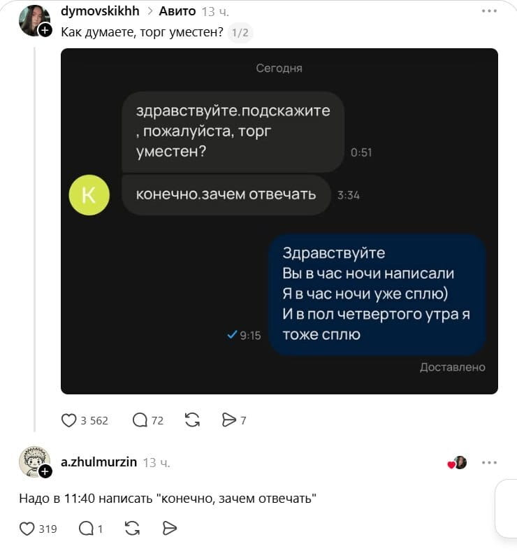 Как думаете, торг уместен?
Здравствуйте. подскажите, пожалуйста, торг уместен?
Конечно. зачем отвечать Здравствуйте Вы в час ночи написали Я в час ночи уже сплю) И в пол четвертого утра я тоже сплю

Надо в 11:40 написать «конечно, зачем отвечать»

Описание картинки:
Переписка с вопросами о торге в ночное время и забавные ответы.