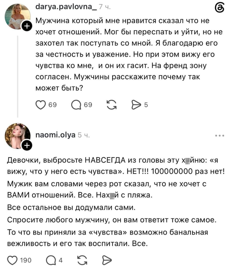Мужчина который мне нравится сказал что не хочет отношений. Мог бы переспать и уйти, но не захотел так поступать со мной. Я благодарю его за честность и уважение. Но при этом вижу его чувства ко мне, и он их гасит. На френд зону согласен. Мужчины расскажите почему так может быть?

Девочки, выбросьте НАВСЕГДА из головы эту х*йню: «я вижу, что у него есть чувства». НЕТ!!! 1000000000 раз нет! Мужик вам словами через рот сказал, что не хочет с ВАМИ отношений. Все. Нах*й с пляжа. Все остальное вы додумали сами. Спросите любого мужчину, он вам ответит тоже самое. То что вы приняли за «чувства» возможно банальная вежливость и его так воспитали. Все.

Описание картинки:
Диалог о несовпадении женских ожиданий и мужских слов.