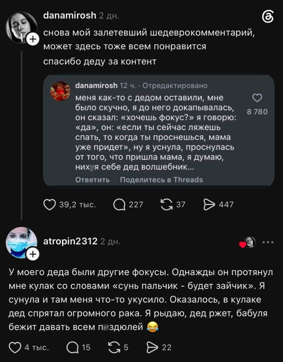 Снова мой залетевший шедеврокомментарий, может здесь тоже всем понравится спасибо деду за контент

Меня как-то с дедом оставили, мне было скучно, я до него докапывался, он сказал: «хочешь фокус?» я говорю: «да», он: «если ты сейчас ляжешь спать, то когда ты проснешься, мама уже придёт», ну я уснула, проснулась от того, что пришла мама, а думаю, них* себе дед волшебник…

У моего деда были другие фокусы. Однажды он протянул мне кулак со словами «сынь пальчик — будет зайчик». Я сунула и там меня что-то укусило. Оказалось, в кулаке дед спрятал огромного рака. Я рыдаю, дед жжет, бабуля бежит давать всем п*здюлей 😂

Описание картинки:
Дедушка удивил внучку неожиданным фокусом с раком в кулаке.