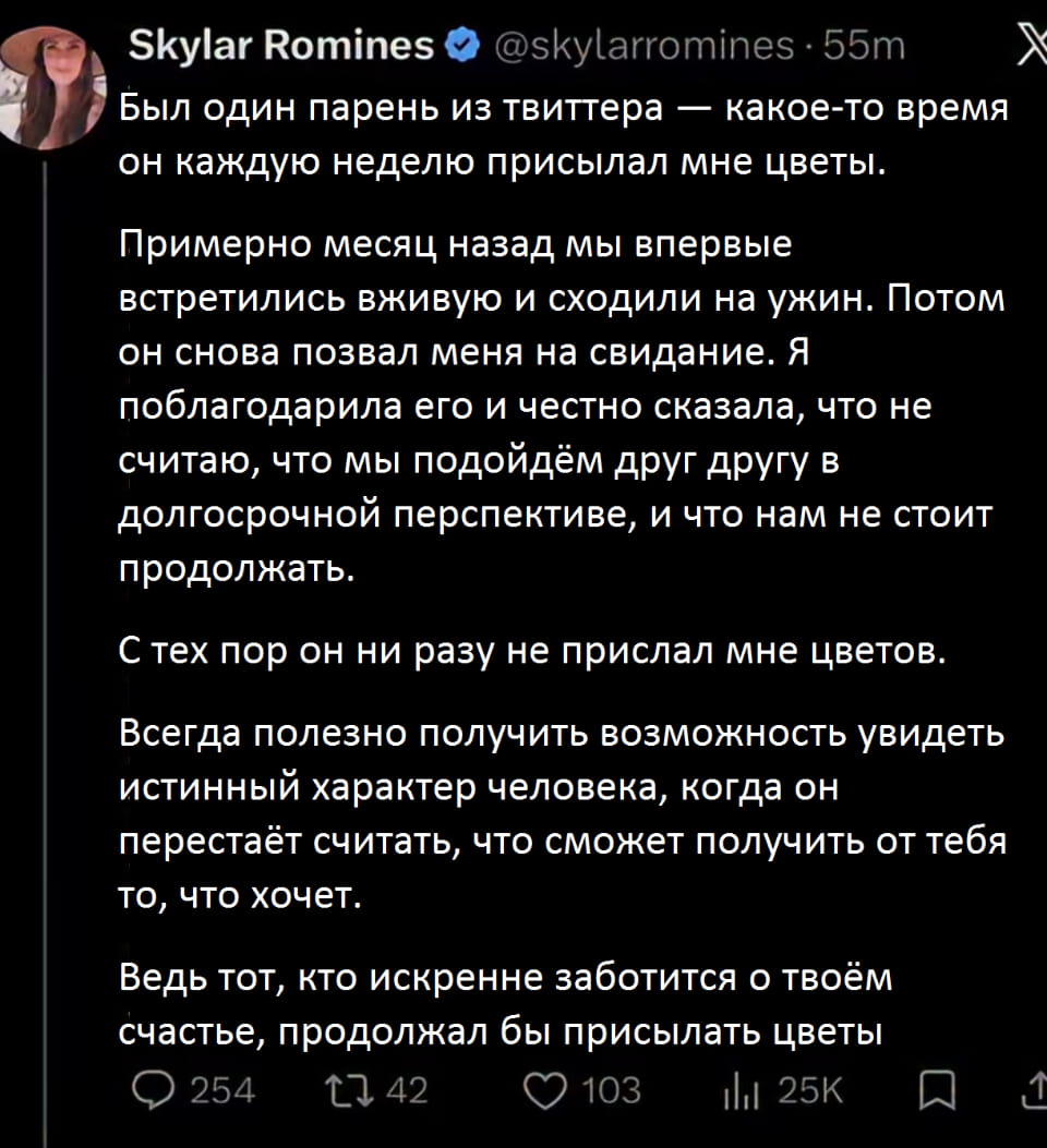 Был один парень из твиттера — какое-то время он каждую неделю присылал мне цветы.
Примерно месяц назад мы впервые встретились вживую и сходили на ужин. Потом он снова позвал меня на свидание. Я поблагодарила его и честно сказала, что не считаю, что мы подойдём друг другу в долгосрочной перспективе, и что нам не стоит продолжать.
С тех пор он ни разу не прислал мне цветов.
Всегда полезно получить возможность увидеть истинный характер человека, когда он перестаёт считать, что сможет получить от тебя то, что хочет.
Ведь тот, кто искренне заботится о твоём счастье, продолжал бы присылать цветы

Описание картинки:
Девушка рассказывает, как распознала истинный характер ухажера.