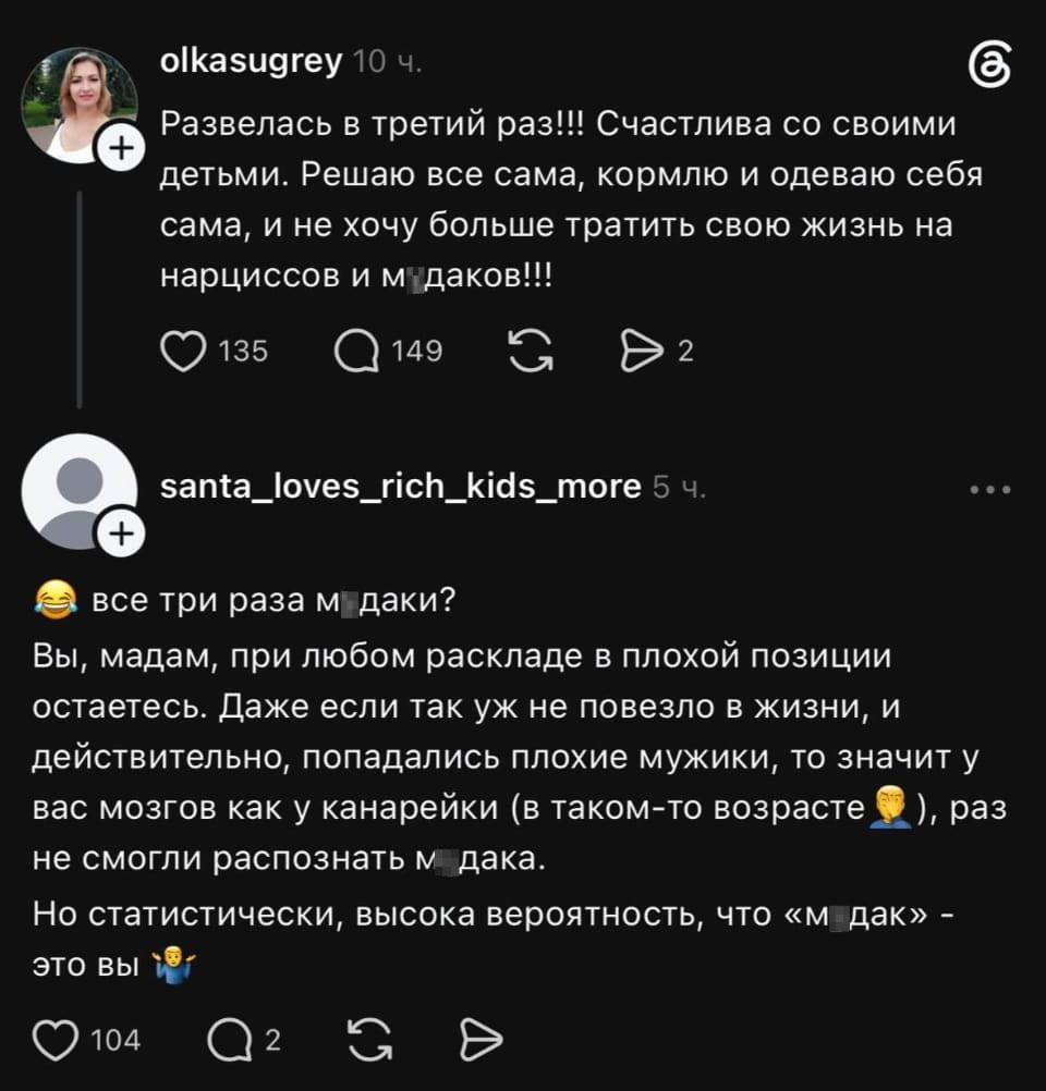 Развелась в третий раз!!! Счастлива со своими детьми. Решаю все сама, кормлю и одеваю себя сама, и не хочу больше тратить свою жизнь на нарциссов и м*даков!!!

Все три раза м*даки? Вы, мадам, при любом раскладе в плохой позиции остаетесь. Даже если так уж не повезло в жизни, и действительно, попадались плохие мужики, то значит у вас мозгов как у канарейки (в таком-то возрасте), раз не смогли распознать м*дака. Но статистически, высокая вероятность, что «м*дак» — это вы

Описание картинки:
Диалог о разводах, независимости и поиске причин неудач в отношениях.