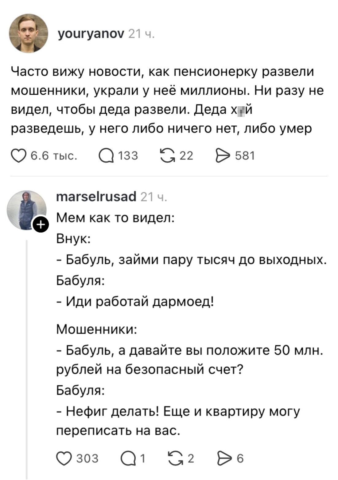 Часто вижу новости, как пенсионерку развели мошенники, украли у неё миллионы. Ни разу не видел, чтобы деда развели. Деда х*й разведёшь, у него либо ничего нет, либо умер

Мем как то видел:
Внук:
— Бабуль, займи пару тысяч до выходных.
Бабушка:
— Иди работай дармоед!
Мошенники:
— Бабуль, а давайте вы положите 50 млн. рублей на безопасный счёт?
Бабушка:
— Нефиг делать! Ещё и квартиру могу переписать на вас.

Описание картинки:
Текст про пенсионеров и мошенников, и диалог внука с бабушкой.