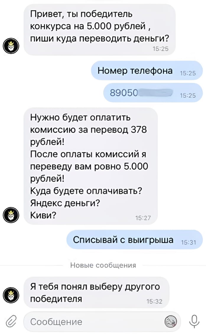 Привет, ты победитель конкурса на 5.000 рублей, пиши куда переводить деньги? Номер телефона 89050 Нужнo будет оплатить комиссию за перевод 378 рублей! После оплаты комиссии я переведу вам ровно 5.000 рублей! Куда будете оплачивать? Яндекс деньги? Киви? Списывай с выигрыша Я тебя понял выберу другого победителя

Описание картинки:
Переписка о «выигрыше» и «комиссии за перевод».