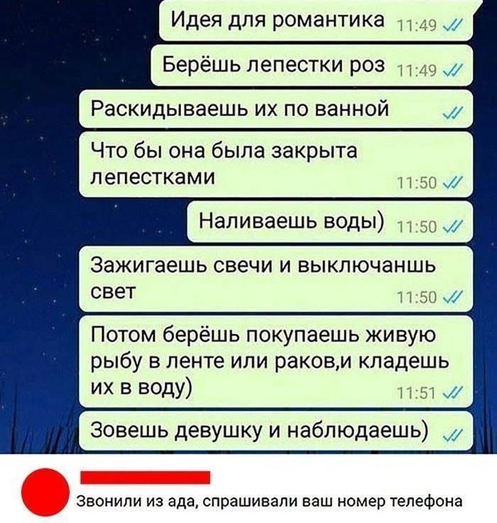 Идея для романтика Берёшь лепестки роз Раскидываешь их по ванной Что бы она была закрыта лепестками Наливаешь воды) Зажигаешь свечи и выключаешь свет Потом берёшь покупаешь живую рыбу в ленте или раков, и кладёшь их в воду) Зовёшь девушку и наблюдаешь) Звонили из ада, спрашивали ваш номер телефона

Описание картинки:
Текст про оригинальную идею романтического вечера с рыбой в ванной.