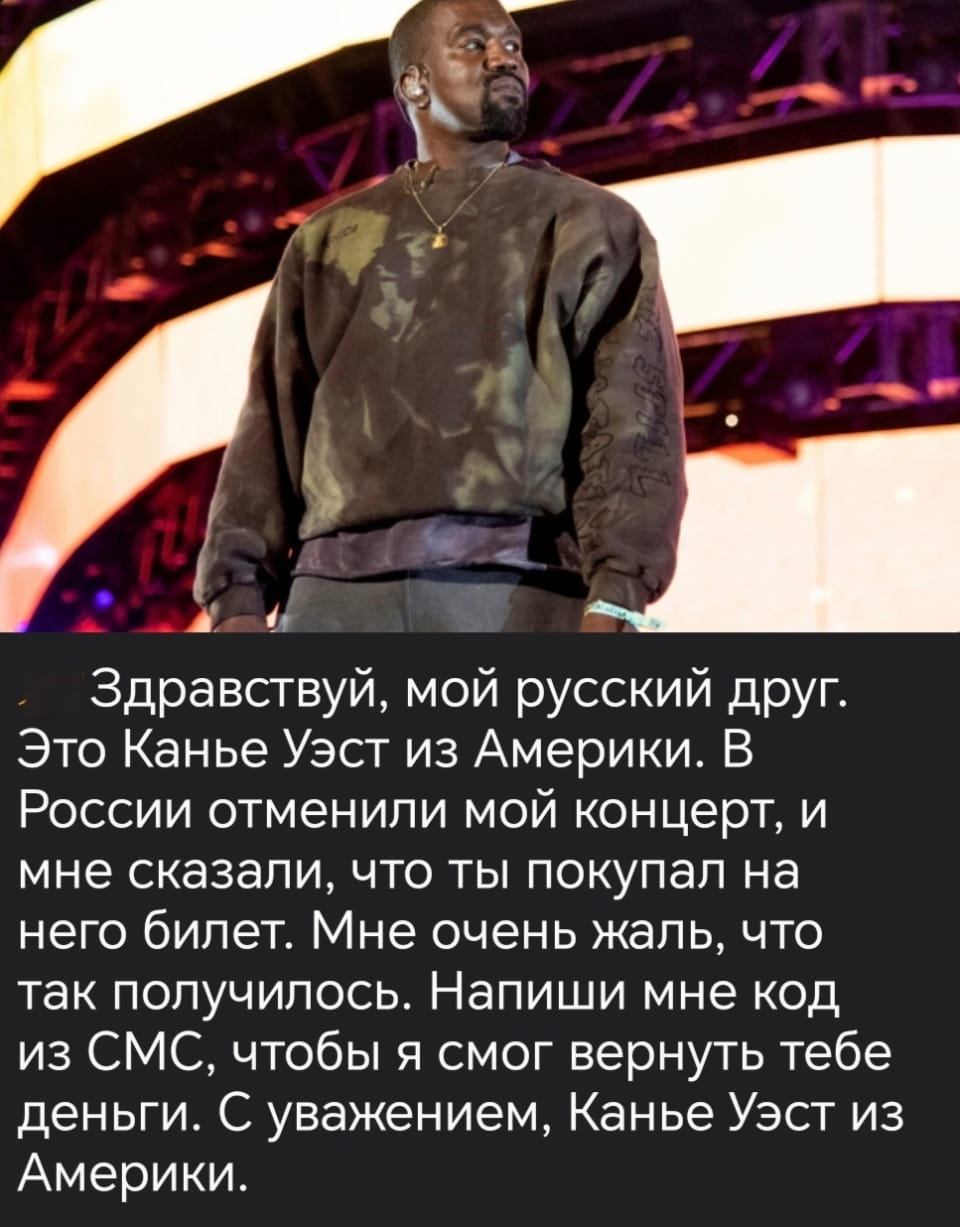Здравствуй, мой русский друг. Это Канье Уэст из Америки. В России отменили мой концерт, и мне сказали, что ты покупал на него билет. Мне очень жаль, что так получилось. Напиши мне код из СМС, чтобы я смог вернуть тебе деньги. С уважением, Канье Уэст из Америки.

Описание картинки:
Канье пытается вернуть деньги за концерт в России.