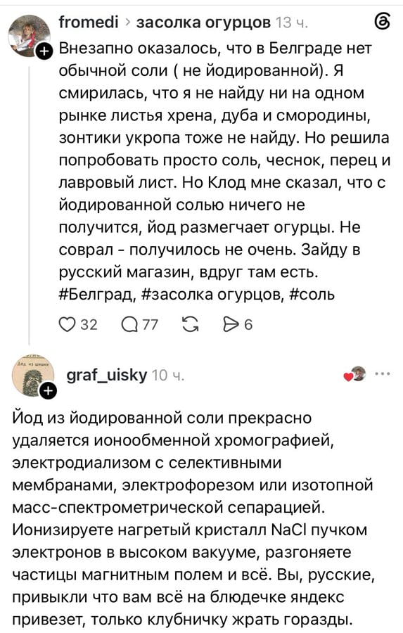 Внезапно оказалось, что в Белграде нет обычной соли (не йодированной). Я смирилась, что я не найду ни на одном рынке листьев хр*на, дуба и смородины, зонтики укропа тоже не найду. Но решила попробовать просто соль, чеснок, перец и лавровый лист. Но Клод мне сказал, что с йодированной солью ничего не получится, йод размягчает огурцы. Не собрал — получилось не очень. Зайду в русский магазин, вдруг там есть.

Йод из йодированной соли прекрасно удаляется ионообменной хроматографией, электродиализом с селективными мембранами, электрофорезом или изотопной масс-спектрометрической сепарацией. Ионизируете нагретый кристалл NaCl пучком электронов в высоком вакууме, разгоняете при помощи магнитным полем и всё. Вы, русские, привычно читаете на всё на блонде яндекс привезёт, чтобы вам клубнички жрать горожан.

Описание картинки:
Текст о засолке огурцов с йодированной солью и научном решении проблемы.