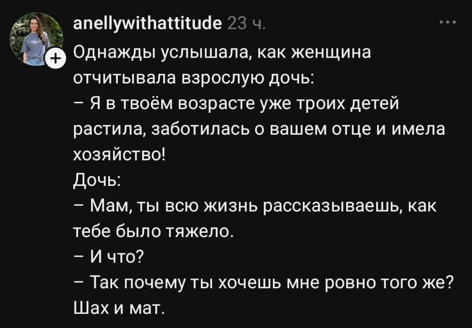 Однажды услышала, как женщина отчитывала взрослую дочь:
— Я в твоём возрасте уже троих детей растила, заботилась о вашем отце и имела хозяйство!
Дочь:
— Мам, ты всю жизнь рассказываешь, как тебе было тяжело.
— И что?
— Так почему ты хочешь мне ровно того же?
— Шах и мат.

Описание картинки:
Диалог матери и дочери о жизненных трудностях и выборе пути.