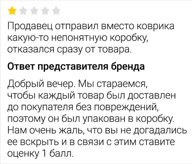 Продавец отправил вместо коврика какую-то непонятную коробку, отказался сразу от товара.
Ответ представителя бренда Добрый вечер. Мы стараемся, чтобы каждый товар был доставлен до покупателя без повреждений, поэтому он был упакован в коробку. Нам очень жаль, что вы не догадались её вскрыть и в связи с этим ставите оценку 1 балл.

Описание картинки:
Продавец отвечает на негативный отзыв покупателя о товаре