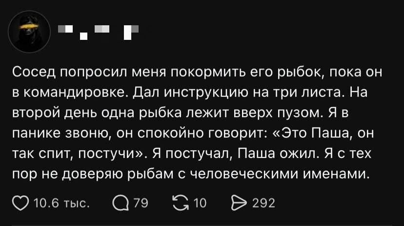 Сосед попросил меня покормить его рыбок, пока он в командировке. Дал инструкцию на три листа. На второй день одна рыбка лежит вверх пузом. Я в панике звоню, он спокойно говорит: «Это Паша, он так спит, постучи». Я поступчил, Паша ожил. Я с тех пор не доверяю рыбам с человеческими именами. <br /><br /> Описание картинки: <br /> Человек рассказывает, как соседские рыбки заставили его усомниться в их именах.