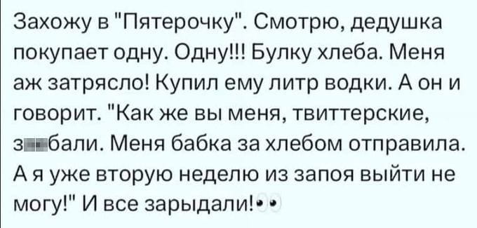 Захожу в «Пятерочку». Смотрю, дедушка покупает одну. Одну!!! Булку хлеба. Меня аж затрясло! Купил ему литр водки. А он и говорит. «Как же вы меня, твиттерские, за*бали. Меня бабка за хлебом отправила. А я уже вторую неделю из запоя выйти не могу!» И все зарыдали!👀

Описание картинки:
Захожу в магазин, вижу дедушку с булкой хлеба, покупаю ему водку.