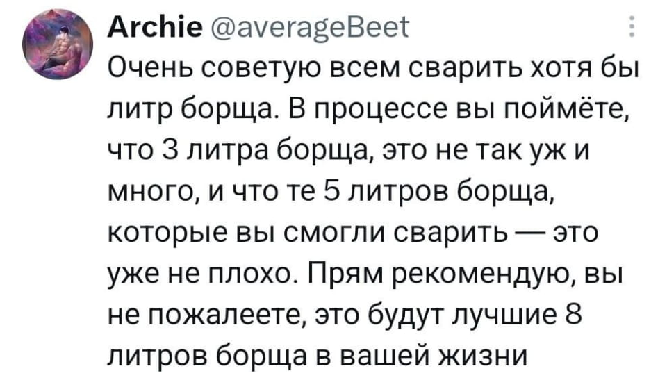 Очень советую всем сварить хотя бы литр борща. В процессе вы поймёте, что 3 литра борща, это не так уж и много, и что те 5 литров борща, которые вы смогли сварить — это уже не плохо. Прям рекомендую, вы не пожалеете, это будут лучшие 8 литров борща в вашей жизни

Описание картинки:
Текст про то, как литр борща превращается в восемь.