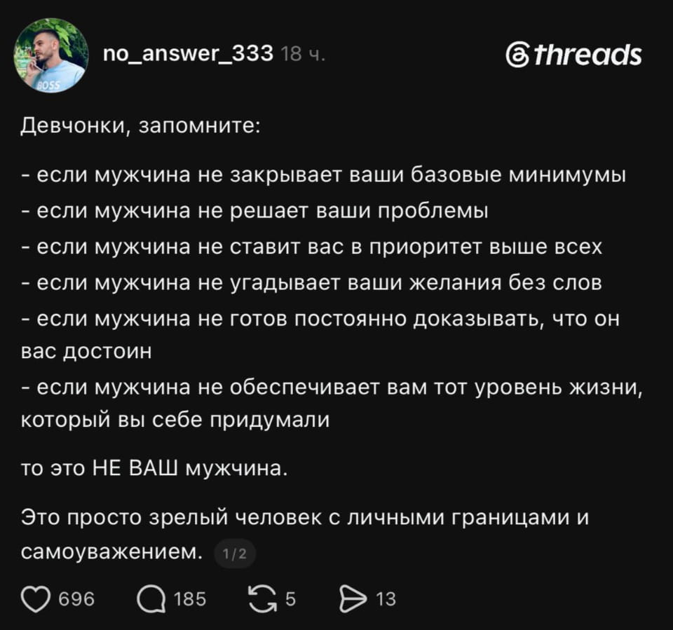 Девчонки, запомните: — если мужчина не закрывает ваши базовые минимумы — если мужчина не решает ваши проблемы — если мужчина не ставит вас в приоритет выше всех — если мужчина не угадывает ваши желания без слов — если мужчина не готов постоянно доказывать, что он вас достоин — если мужчина не обеспечивает вам тот уровень жизни, который вы себе придумали то это НЕ ВАШ мужчина. Это просто зрелый человек с личными границами и самоуважением.

Описание картинки:
Список женских требований к мужчине, заканчивающийся саркастичным выводом.