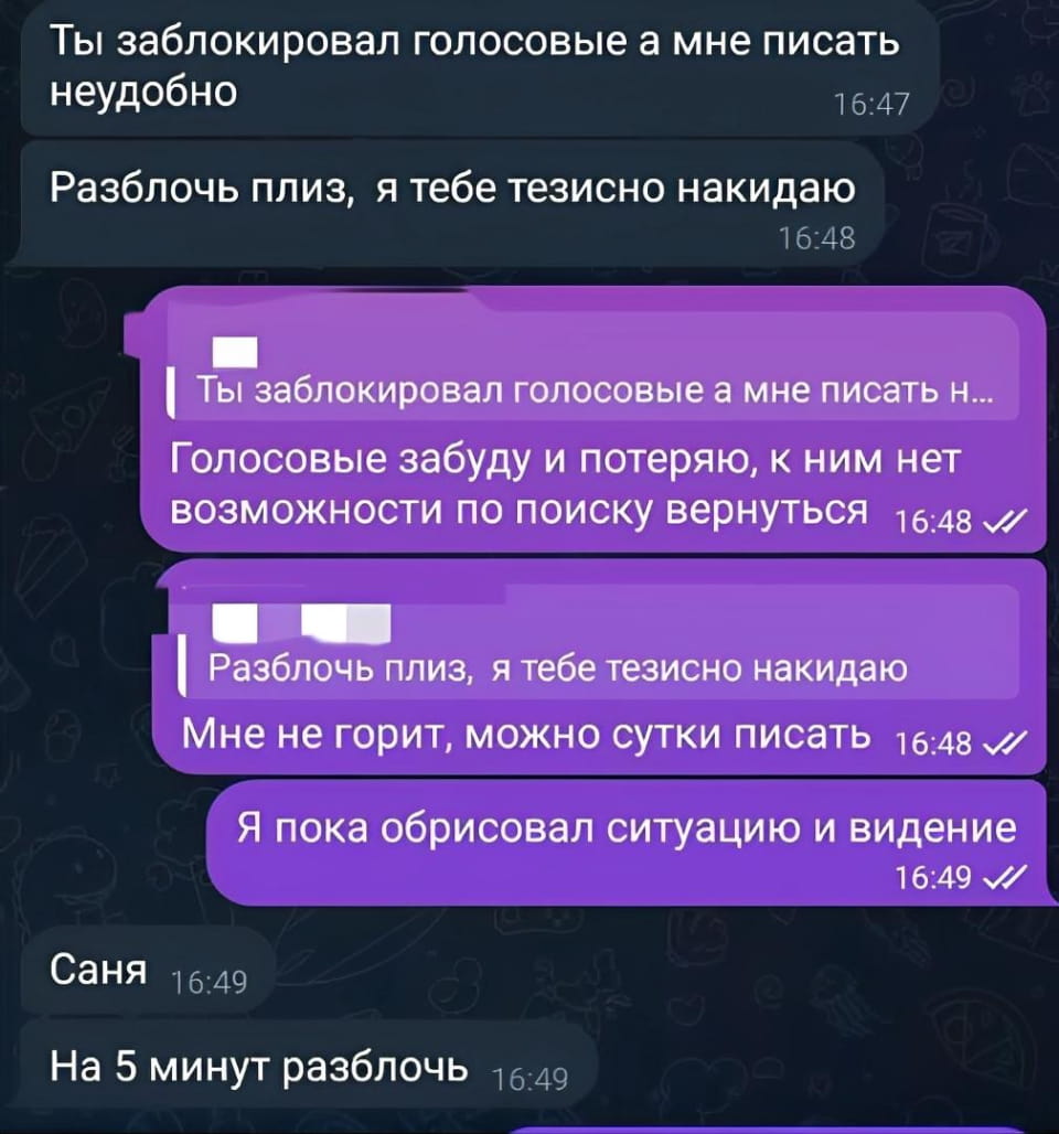Ты заблокировал голосовые а мне писать неудобно Разблочь плиз, я тебе тезисно накидаю Ты заблокировал голосовые а мне писать н… Голосовые забуду и потеряю, к ним нет возможности по поиску вернуться Разблочь плиз, я тебе тезисно накидаю Мне не горит, можно сутки писать Я пока обрисовал ситуацию и видение Саня На 5 минут разблочь

Описание картинки:
Переписка о блокировке голосовых сообщений и неудобствах.