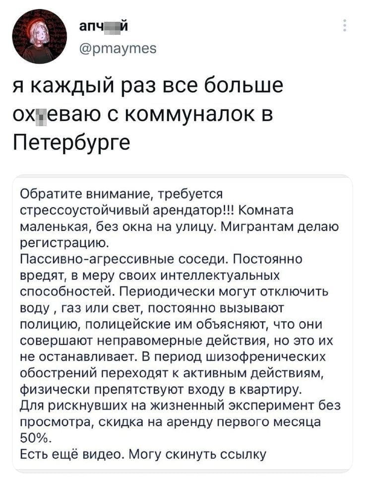 Я каждый раз все больше ох*еваю с коммуналок в Петербурге

Обратите внимание, требуется стрессоустойчивый арендатор!!! Комната маленькая, без окна на улицу. Мигрантам делаю регистрацию. Пассивно-агрессивные соседи. Постоянно вредят, в меру своих интеллектуальных способностей. Периодически могут отключить воду, газ или свет, постоянно вызывают полицию, полицейские им объясняют, что они совершают неправомерные действия, но это их не останавливает. В период шизофренических обострений переходят к активным действиям, физически препятствуют входу в квартиру. Для рискнувших на жизненный эксперимент без просмотра, скидка на аренду первого месяца 50%. Есть ещё видео. Могу скинуть ссылку.

Описание картинки:
Коммуналка с соседями-активистами и скидкой на риск.