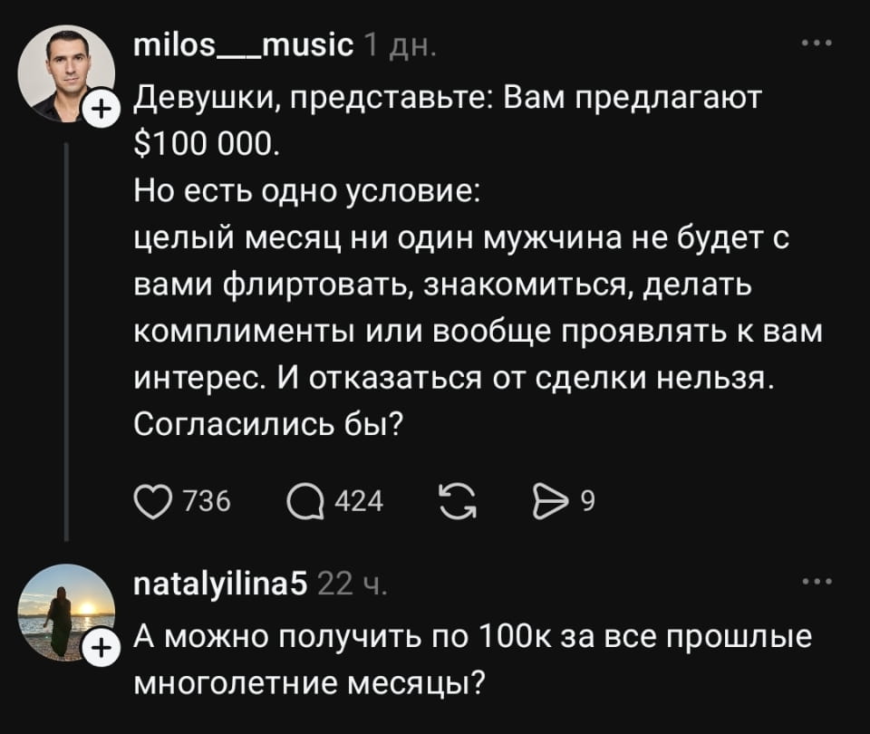 Девушки, представьте: Вам предлагают $100 000. Но есть одно условие: целый месяц ни один мужчина не будет с вами флиртовать, знакомиться, делать комплименты или вообще проявлять к вам интерес. И отказаться от сделки нельзя. Согласились бы?
А можно получить по 100к за все прошлые многолетние месяцы?

Описание картинки:
Вопрос о денежной компенсации за отсутствие мужского внимания в прошлом.