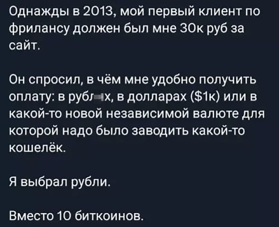 Однажды в 2013, мой первый клиент по фрилансу должен был мне 30к руб за сайт. Он спросил, в чём мне удобно получить оплату: в рублях, в долларах ($1k) или в какой-то новой независимой валюте для которой надо было заводить какой-то кошелёк. Я выбрал рубли. Вместо 10 биткоинов.

Описание картинки:
Молодой фрилансер выбирает удобную валюту для оплаты.