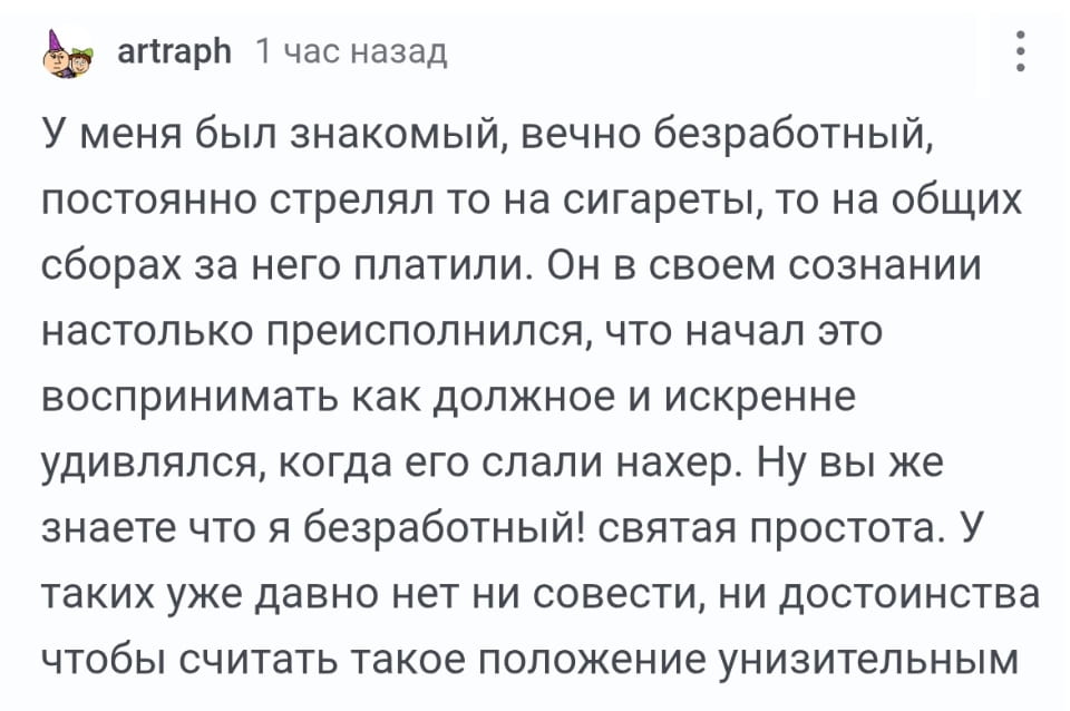 У меня был знакомый, вечно безработный, постоянно стрелял то на сигареты, то на общих сборах за него платили. Он в своём сознании настолько преисполнился, что начал это воспринимать как должное и искренне удивлялся, когда его срали нахер. Ну вы же знаете что я безработный! святая простота. У таких уже давно нет ни совести, ни достоинства чтобы считать такое положение унизительным.

Описание картинки:
Текст о знакомом безработном, который привык к халяве.