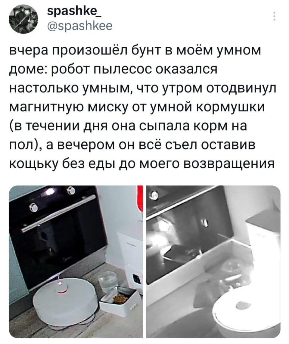 Вчера произошёл бунт в моём умном доме: робот пылесос оказался настолько умным, что утром отодвинул магнитную миску от умной кормушки (в течение дня она сыпала корм на пол), а вечером он всё съел оставив кошку без еды до моего возвращения

Описание картинки:
Рассказ о восстании робота-пылесоса, оставившего кошку без еды.