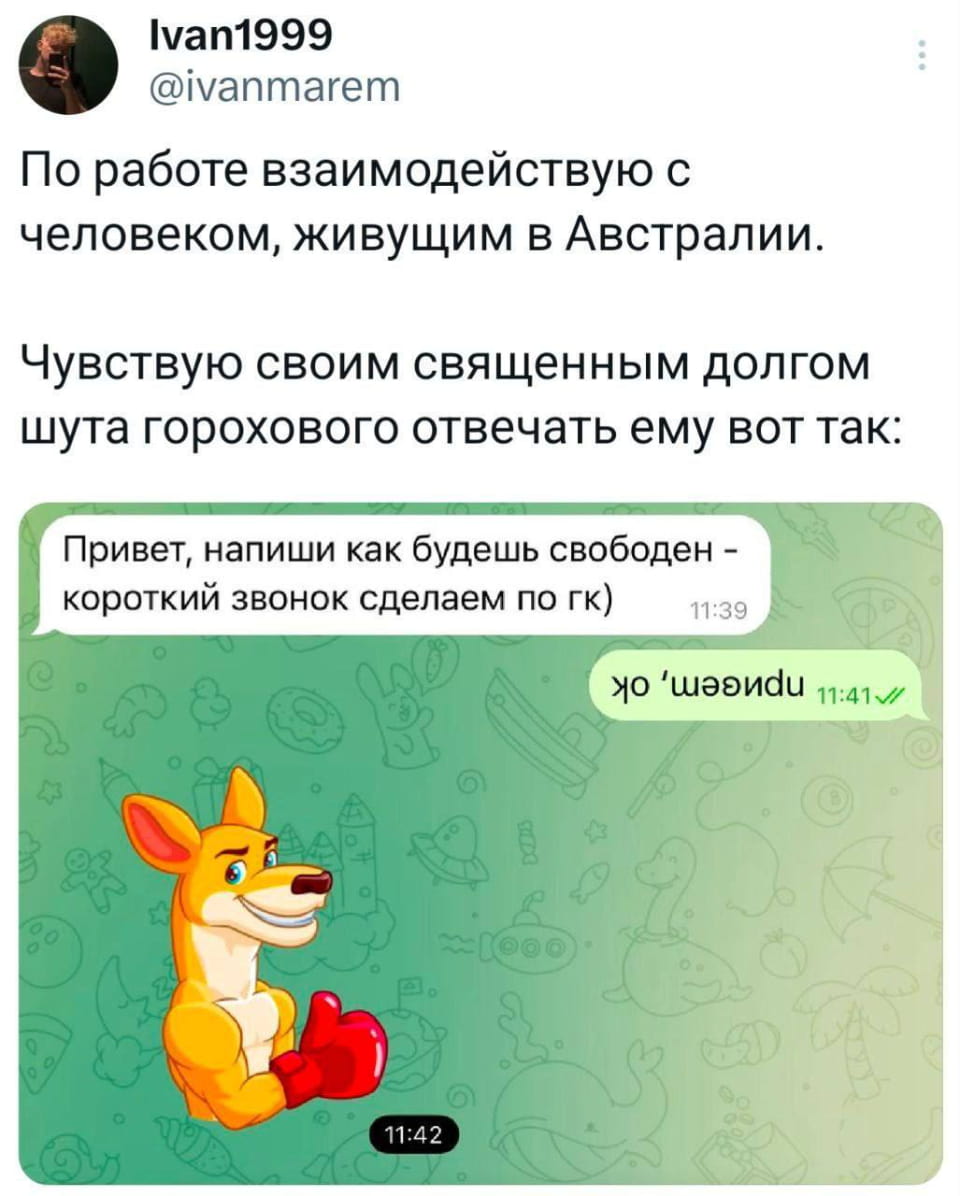 Ivan1999 По работе взаимодействую с человеком, живущим в Австралии.
Чувствую своим священным долгом шута горохового отвечать ему вот так:
Привет, напиши как будешь свободен — короткий звонок сделаем по гк) 11:39 11:42

Описание картинки:
Переписки с коллегой из Австралии о коротком звонке по гк.