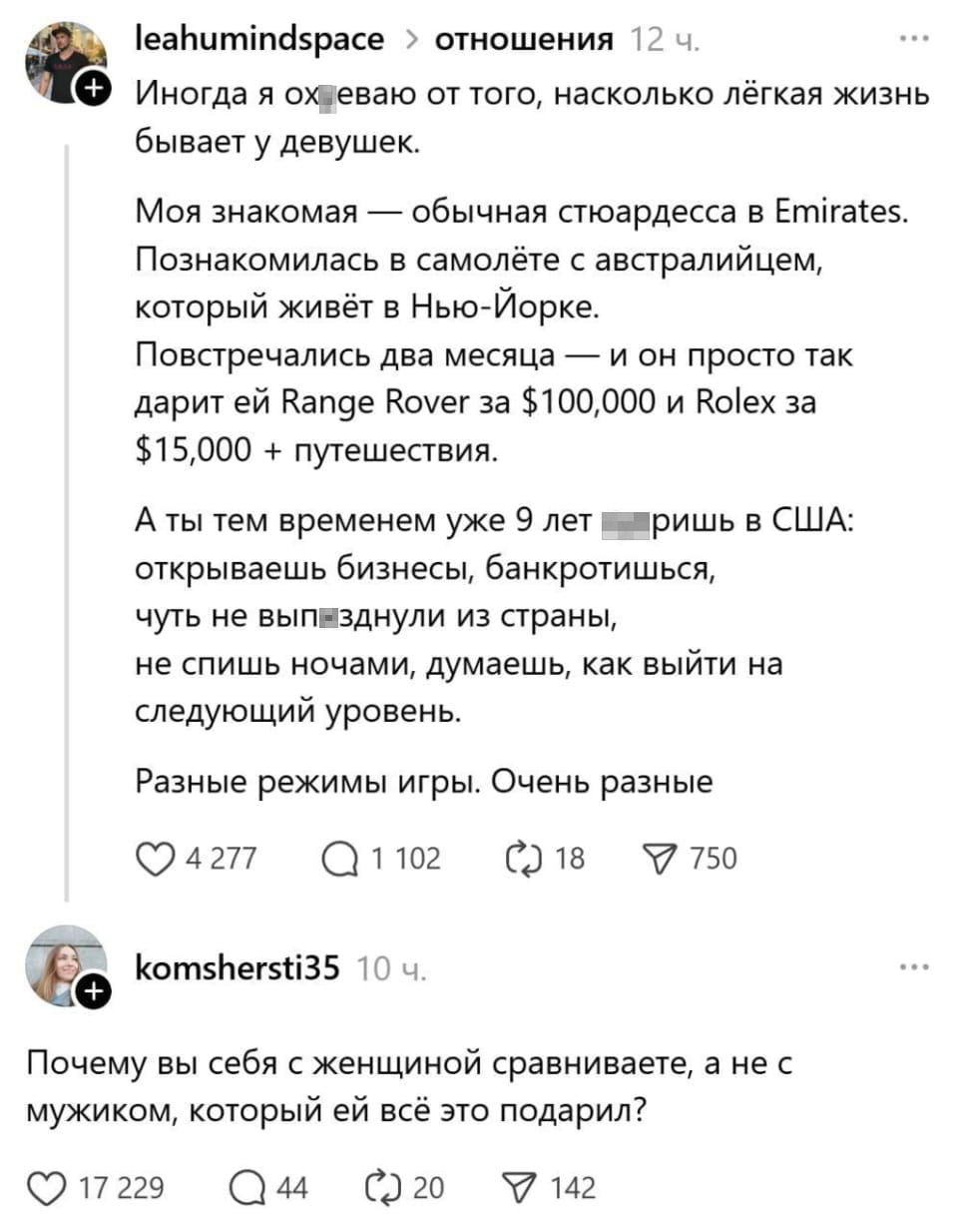 Иногда я ох*еваю от того, насколько лёгкая жизнь бывает у девушек.
Моя знакомая — обычная стюардесса в Emirates. Познакомилась в самолёте с австралийцем, который живёт в Нью-Йорке. Повстречались два месяца — и он просто так дарит ей Range Rover за $100,000 и Rolex за $15,000 + путешествия. А ты тем временем уже 9 лет ебашишь в США: открываешь бизнесы, банкротишься, чуть не вып*зднули из страны, не спишь ночами, думаешь, как выйти на следующий уровень. Разные режимы игры. Очень разные Почему вы себя с женщиной сравниваете, а не с мужиком, который ей всё это подарил?

Описание картинки:
Текст о сравнении лёгкой жизни девушки и трудной жизни мужчины.