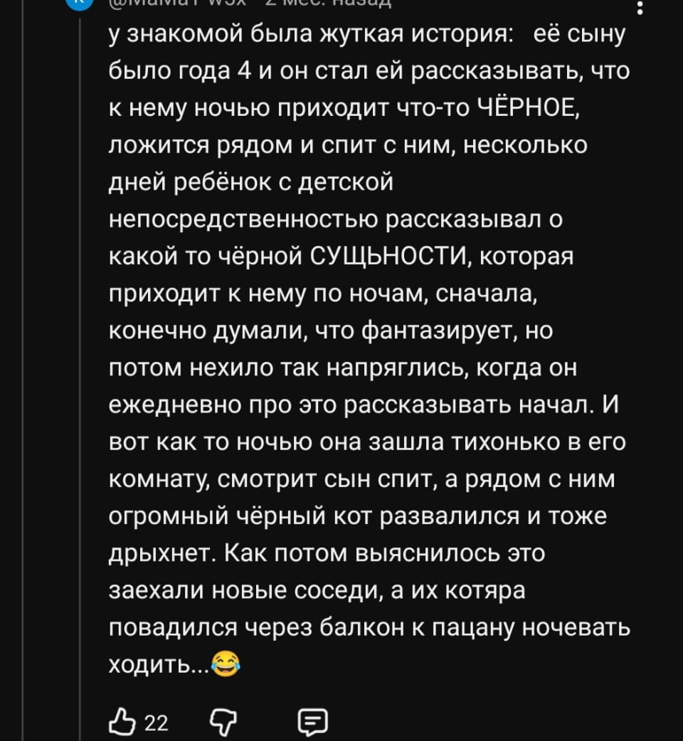 У знакомой была жуткая история: её сыну было года 4 и он стал ей рассказывать, что к нему ночью приходит что-то ЧЁРНОЕ, ложится рядом и спит с ним, несколько дней ребёнок с детской непосредственностью рассказывал о какой то чёрной СУЩЬНОСТИ, которая приходит к нему по ночам, сначала, конечно думали, что фантазирует, но потом нехило так напряглись, когда он ежедневно про это рассказывать начал. И вот как то ночью она зашла тихонько в его комнату, смотрит сын спит, а рядом с ним огромный чёрный кот развалился и тоже дрыхнет. Как потом выяснилось это заехали новые соседи, а их котяра повадился через балкон к пацану ночевать ходить…

Описание картинки:
Мама обнаружила, что «чёрное» рядом с сыном — это кот соседей.