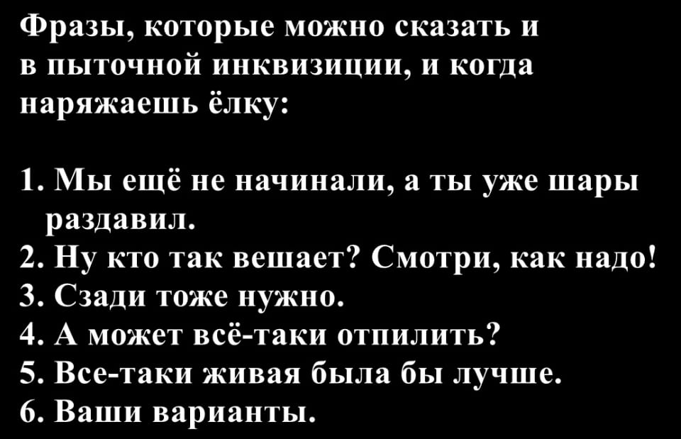 Фразы, которые можно сказать и в пыточной инквизиции, и когда наряжаешь ёлку:
1. Мы ещё не начинали, а ты уже шары раздавил.
2. Ну кто так вешает? Смотри, как надо!
3. Сзади тоже нужно.
4. А может всё-таки отпилить?
5. Все-таки живая была бы лучше.
6. Ваши варианты.

Описание картинки:
Список фраз, одинаково подходящих для пыток и наряжания елки