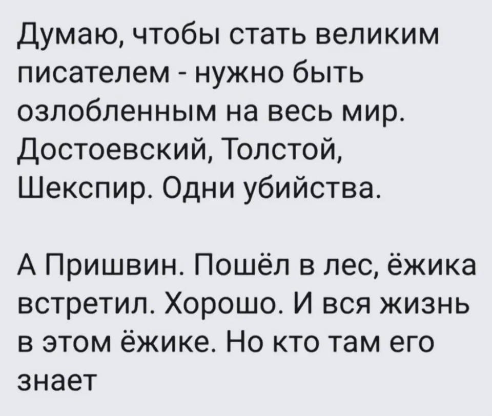 Думаю, чтобы стать великим писателем — нужно быть озлобленным на весь мир. Достоевский, Толстой, Шекспир. Одни убийства.
А Пришвин. Пошёл в лес, ёжика встретил. Хорошо. И вся жизнь в этом ёжике. Но кто там его знает

Описание картинки:
Рассуждения о великих писателях и их творчестве.