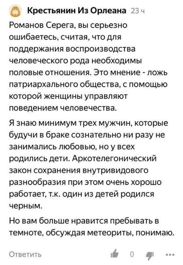 Крестьянин Из Орлеана Романов Серега, вы серьезно ошибаетесь, считая, что для поддержания воспроизводства человеческого рода необходимы половые отношения. Это мнение — ложь патриархального общества, с помощью которой женщины управляют поведением человечества.
Я знаю минимум трех мужчин, которые будучи в браке сознательно ни разу не занимались любовью, но у всех родились дети. Аркотелегонический закон сохранения внутривидового разнообразия при этом очень хорошо работает, т. к. один из детей родился черным.
Но вам больше нравится пребывать в темноте, обсуждая метеориты, понимаю.

Описание картинки:
Мужчина объясняет, почему для рождения детей секс не нужен.