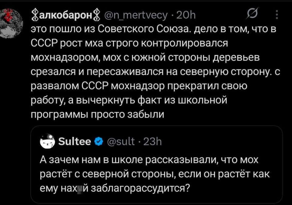 Алкобарон @n_mertvecy это пошло из Советского Союза. дело в том, что в СССР рост мха строго контролировался мохнадзором, мох с южной стороны деревьев срезался и пересаживался на северную сторону. с развалом СССР мохнадзор прекратил свою работу, а вычеркнуть факт из школьной программы просто забыли Sultee @sult А зачем нам в школе рассказывали, что мох растёт с северной стороны, если он растёт как ему нах*й заблагорассудится?

Описание картинки:
Переписка о мхе на деревьях и контроле мохнадзора в СССР.