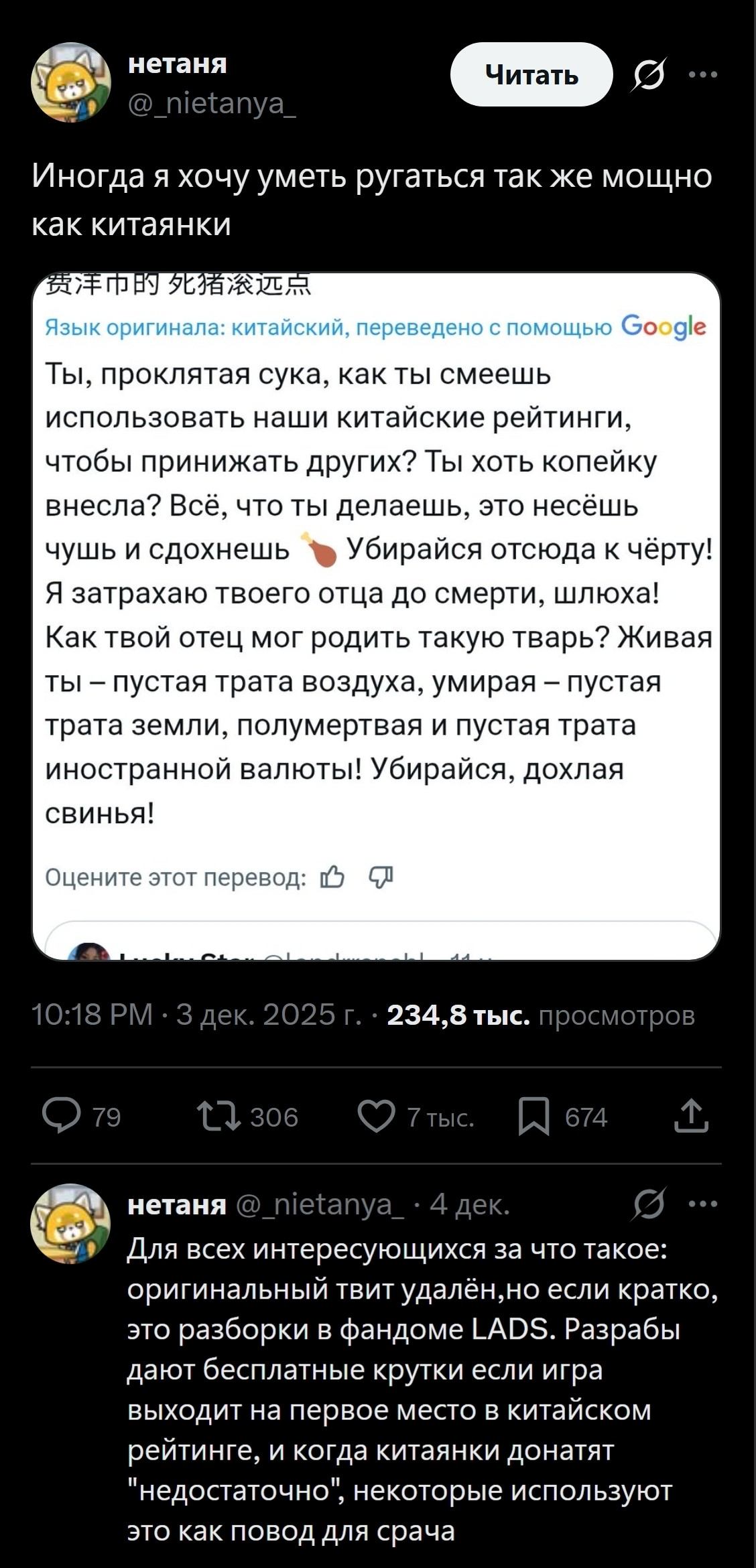 Иногда я хочу уметь ругаться так же мощно как китаянки Ты, проклятая сука, как ты смеешь использовать наши китайские рейтинги, чтобы принижать других? Ты хоть копейку внесла? Всё, что ты делаешь, это несёшь чушь и сдохнешь 🍗 Убирайся отсюда к чёрту! Я затрахаю твоего отца до смерти, шл*ха! Как твой отец мог родить такую тварь? Живая ты — пустая трата воздуха, умирая — пустая трата земли, полумёртвая и пустая трата иностранной валюты! Убирайся, дохлая свинья!

Для всех интересующихся за что такое: оригинальный твит удалён, но если кратко, это разборки в фандоме LADS. Разрабы дают бесплатные крутые если игра выходит на первое место в китайском рейтинге, и когда китаянки донатят «недостаточно», некоторые используют это как повод для срача

Описание картинки:
Текст с перепалкой в китайском фандоме LADS.