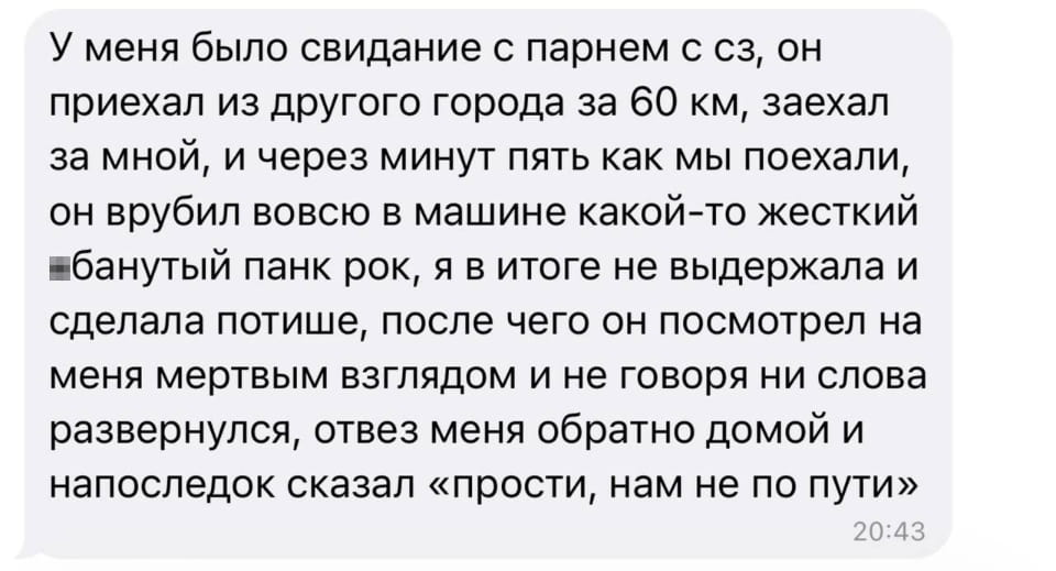 У меня было свидание с парнем с сз, он приехал из другого города за 60 км, заехал за мной, и через минут пять как мы поехали, он врубил вовсю в машине какой-то жесткий банутый панк рок, я в итоге не выдержала и сделала потише, после чего он посмотрел на меня мертвым взглядом и не говоря ни слова развернулся, отвез меня обратно домой и напоследок сказал «прости, нам не по пути»

Описание картинки:
Девушка рассказывает о неудачном свидании из-за панк-рока в машине.