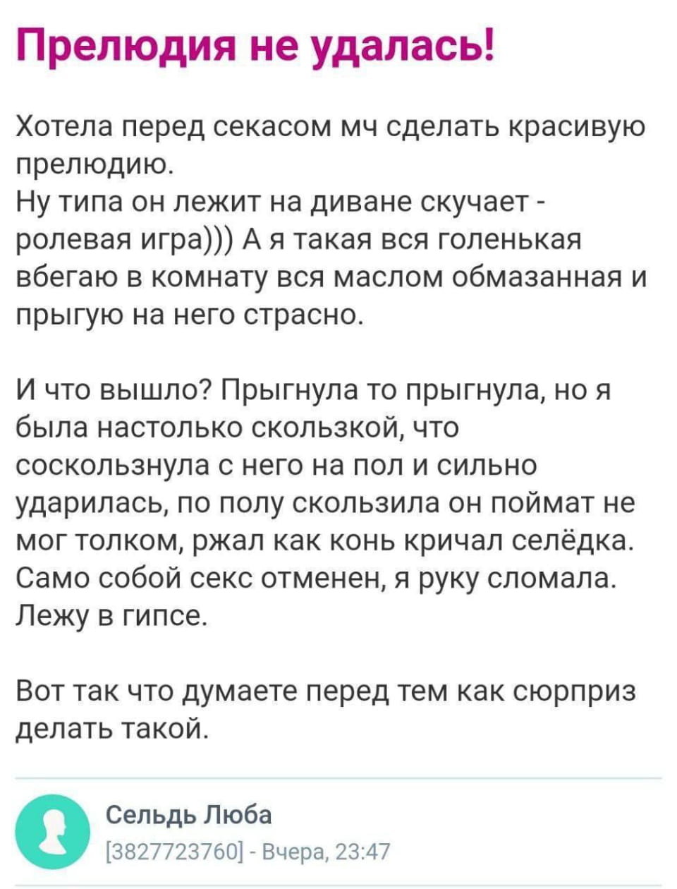 Прелюдия не удалась!
Хотела перед секасом мч сделать красивую прелюдию. Ну типа он лежит на диване скучает — ролевая игра))) А я такая вся голенькая вбегаю в комнату вся маслом обмазанная и прыгую на него страсно.
И что вышло? Прыгнула то прыгнула, но я была настолько скользкой, что соскользнула с него на пол и сильно ударилась, по полу скользила он поймат не мог толком, ржал как конь кричал селёдка. Само собой секс отменен, я руку сломала. Лежу в гипсе.
Вот так что думаете перед тем как сюрприз делать такой.
Сельдь Люба [3827723760] — Вчера, 23:47

Описание картинки:
Текст про неудачную прелюдию, закончившуюся травмой.