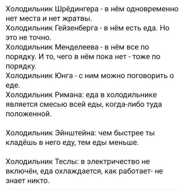 Холодильник Шрёдингера — в нём одновременно нет места и нет жратвы.
Холодильник Гейзенберга — в нём есть еда. Но это не точно.
Холодильник Менделеева — в нём все по порядку. И то, чего в нём пока нет — тоже по порядку.
Холодильник Юнга — с ним можно поговорить о еде.
Холодильник Римана: еда в холодильнике является смесью всей еды, когда-либо туда положенной.
Холодильник Эйнштейна: чем быстрее ты кладёшь в него еду, тем еды меньше.
Холодильник Теслы: в электричество не включён, еда охлаждается, как работает — не знает никто.

Описание картинки:
Список холодильников, названных в честь учёных, с их особенностями.