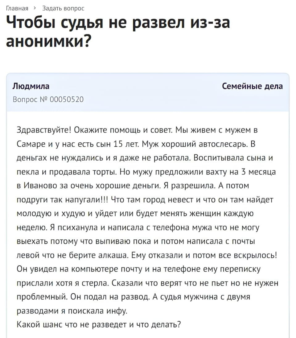 Главная > Задать вопрос Чтобы судья не развел из-за анонимки?
Людмила Вопрос № 00050520 Семейные дела Здравствуйте! Окажите помощь и совет. Мы живем с мужем в Самаре и у нас есть сын 15 лет. Муж хороший автослесарь. В деньгах не нуждались и я даже не работала. Воспитывала сына и пекла и продавала торты. Но мужу предложили вахту на 3 месяца в Иваново за очень хорошие деньги. Я разрешила. А потом подруги так напугали!!! Что там город невест и что он там найдёт молодую и худую и уйдёт или будет менять женщин каждую неделю. Я психанула и написала с телефона мужа что не могу выехать потому что выпиваю пока и потом написала с почты левой что не берите алкаша. Ему отказали и потом все вскрылось!
Он увидел на компьютере почту и на телефоне ему переписку прислали хотя я стерла. Сказали что верят что не пьет но не нужен проблемный. Он подал на развод. А судья мужчина с двумя разводами я поискала инфу.
Какой шанс что не разведет и что делать?

Описание картинки:
Женщина написала анонимки, чтобы муж не уехал на вахту, но он подал на развод.