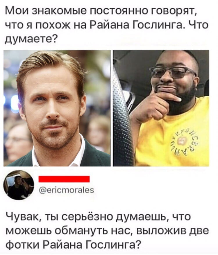 Мои знакомые постоянно говорят, что я похож на Райана Гослинга. Что думаете?
Чувак, ты серьёзно думаешь, что можешь обмануть нас, выложив две фотки Райана Гослинга?

Описание картинки:
Переписка про сходство с Райаном Гослингом и два его фото.