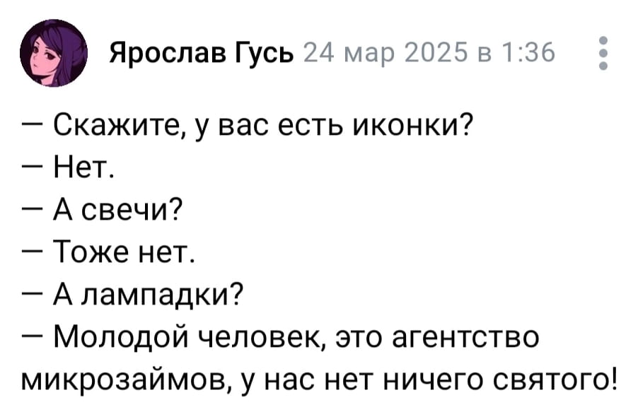 Ярослав Гусь 24 мар 2025 в 1:36:
— Скажите, у вас есть иконки?
— Нет.
— А свечи?
— Тоже нет.
— А лампадки?
— Молодой человек, это агентство микрозаймов, у нас нет ничего святого!

Описание картинки:
Мужчина спрашивает про религиозные атрибуты в офисе микрозаймов.