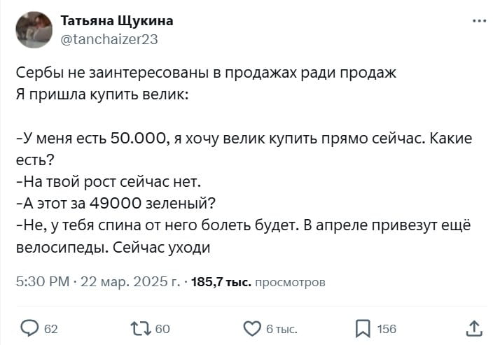 Татьяна Щукина Сербы не заинтересованы в продажах ради продаж Я пришла купить велик:
— У меня есть 50.000, я хочу велик купить прямо сейчас. Какие есть?
— На твой рост сейчас нет.
— А этот за 49000 зелёный?
— Не, у тебя спина от него болеть будет. В апреле привезут ещё велосипеды. Сейчас уходи

Описание картинки:
Диалог покупателя и продавца велосипедов, где продавец отговаривает от покупки.
