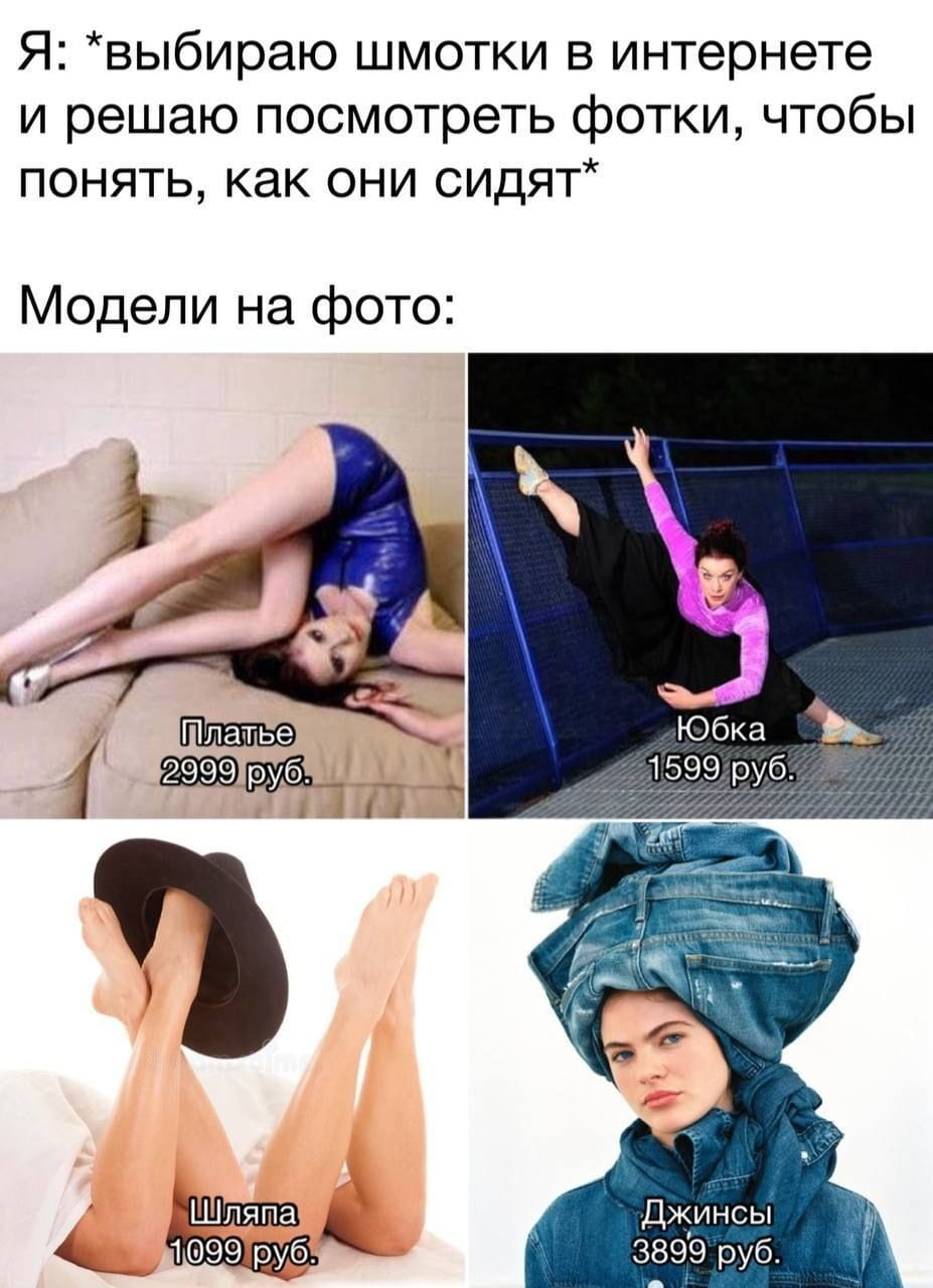 Я: *выбираю шмотки в интернете и решаю посмотреть фотки, чтобы понять, как они сидят* Модели на фото:
Платье 2999 руб.
Юбка 1599 руб.
Шляпа 1099 руб.
Джинсы 3899 руб.

Описание картинки:
Девушка выбирает одежду в интернете, а модели показывают цены.