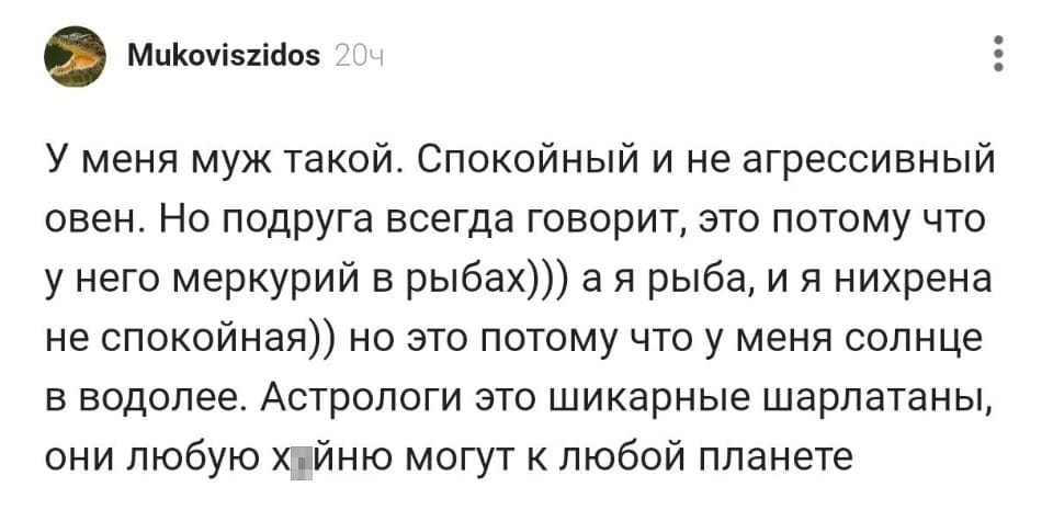 У меня муж такой. Спокойный и не агрессивный овен. Но подруга всегда говорит, это потому что у него меркурий в рыбах))) а я рыба, и я нихр*на не спокойная)) но это потому что у меня солнце в водолее. Астрологи это шикарные шарлатаны, они любую х*йню могут к любой планете

Описание картинки:
Рассуждения о влиянии астрологии на характер и оправдание поступков.