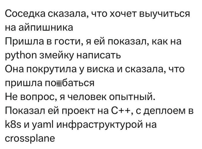 Соседка сказала, что хочет выучиться на айтишника Пришла в гости, я ей показал, как на python змейку написать Она покрутила у виска и сказала, что пришла по**батся Не вопрос, я человек опытный.
Показал ей проект на C++, с деплоем в k8s и yaml инфраструктурой на crossplane

Описание картинки:
Соседка пришла за знаниями, а вышла с проектом.