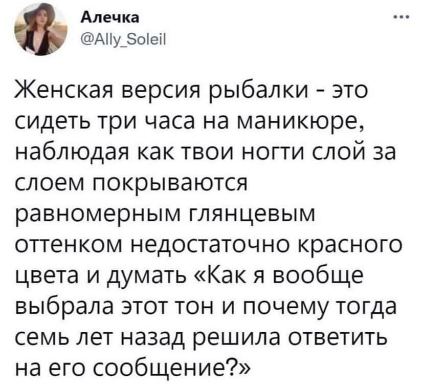 Алечка Женская версия рыбалки — это сидеть три часа на маникюре, наблюдая как твои ногти слой за слоем покрываются равномерным глянцевым оттенком недостаточно красного цвета и думать «Как я вообще выбрала этот тон и почему тогда семь лет назад решила ответить на его сообщение?»

Описание картинки:
Женщина сидит на маникюре и размышляет о выборе цвета лака и жизни.
