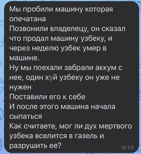 Мы пробили машину которая опечатана Позвонили владелецу, он сказал что продал машину узбеку, и через неделю узбек умер в машине.
Ну мы поехали забрали аккум с неё, один х*й узбеку он уже не нужен Поставили его к себе И после этого машина начала сыпаться Как считаете, мог ли дух мертвого узбека вселится в газель и разрушить её?

Описание картинки:
Водители забрали аккумулятор из чужой машины, а потом она начала ломаться.