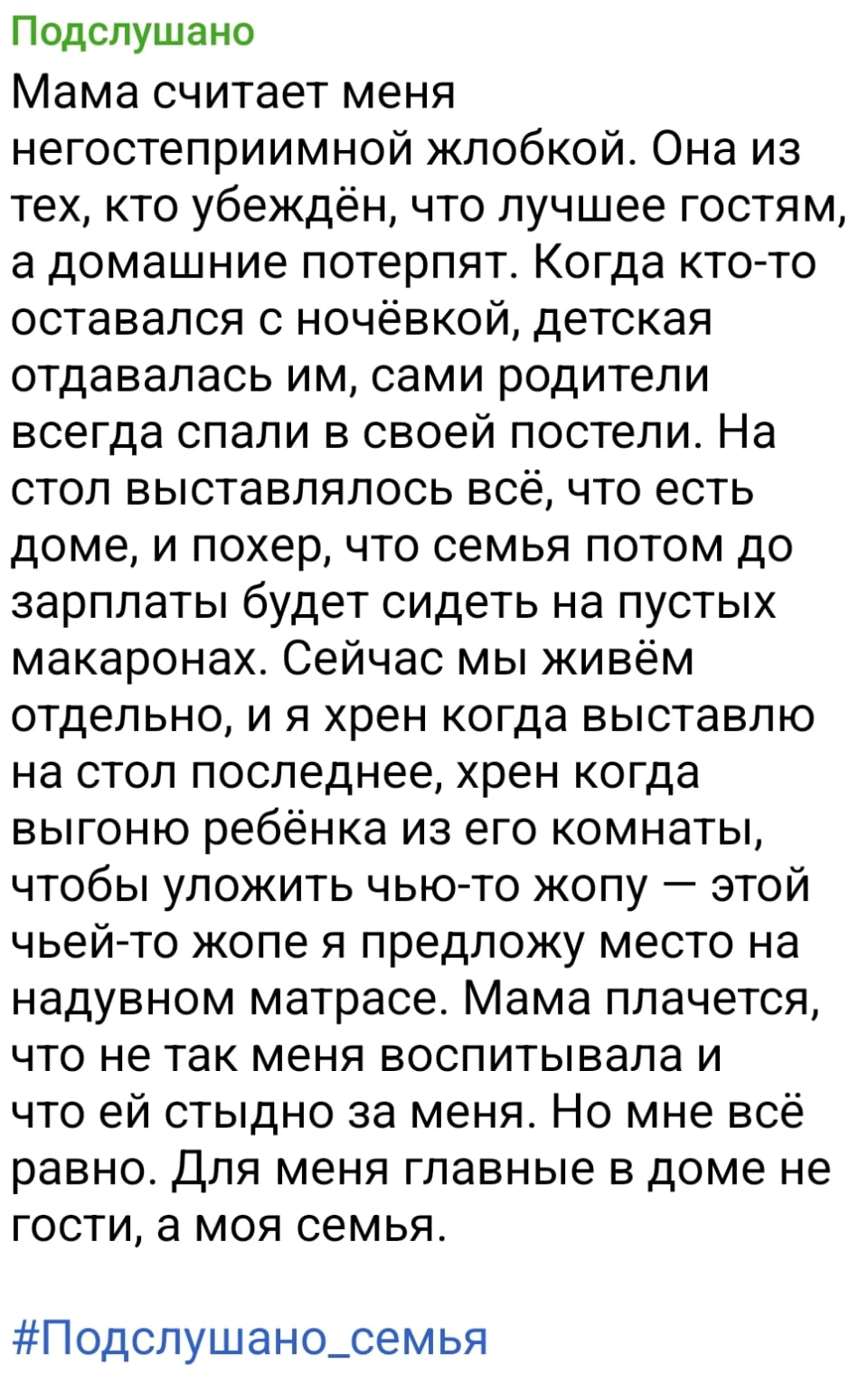 Подслушано Мама считает меня негостеприимной жлобкой. Она из тех, кто убеждён, что лучшее гостям, а домашние потерпят. Когда кто-то оставался с ночёвкой, детская отдавалась им, сами родители всегда спали в своей постели. На стол выставлялось всё, что есть доме, и похер, что семья потом до зарплаты будет сидеть на пустых макаронах. Сейчас мы живём отдельно, и я хр*н когда выставлю на стол последнее, хр*н когда выгоню ребёнка из его комнаты, чтобы уложить чью-то жопу — этой чьей-то жопе я предложу место на надувном матрасе. Мама плачется, что не так меня воспитывала и что ей стыдно за меня. Но мне всё равно. Для меня главные в доме не гости, а моя семья.
#Подслушано_семья

Описание картинки:
Подслушанная история о семейных ценностях и гостеприимстве.