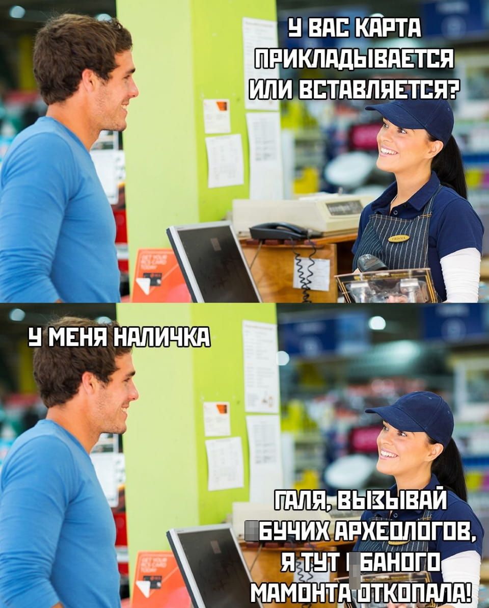 У ВАС КАРТА ПРИКЛАДЫВАЕТСЯ ИЛИ ВСТАВЛЯЕТСЯ?
У МЕНЯ НАЛИЧКА ГАЛЯ, ВЫЗЫВАЙ БУЧИХ АРХЕОЛОГОВ, Я ТУТ БАНОГО МАМОНТА ОТКОПАЛА!

Описание картинки:
Диалог покупателя и продавца об оплате и древних «наличных».