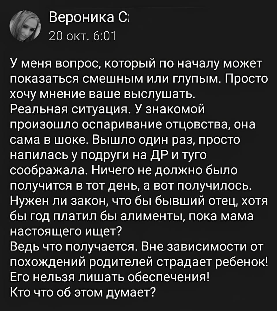 У меня вопрос, который по началу может показаться смешным или глупым. Просто хочу мнение ваше выслушать. Реальная ситуация. У знакомой произошло оспаривание отцовства, она сама в шоке. Вышло один раз, просто напилась у подруги на ДР и туго соображала. Ничего не должно было получиться в тот день, а вот получилось. Нужен ли закон, чтобы бывший отец, хотя бы год платил бы алименты, пока мама настоящего ищет? Ведь что получается. Вне зависимости от похождений родителей страдает ребенок! Его нельзя лишать обеспечения! Кто что об этом думает?

Описание картинки:
Диалог об оспаривании отцовства и алиментах на год