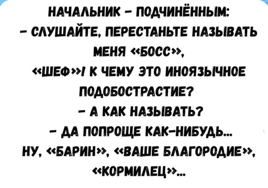 НАЧАЛЬНИК:
— ПОДЧИНЁННЫМ:
— СЛУШАЙТЕ, ПЕРЕСТАНЬТЕ НАЗЫВАТЬ МЕНЯ «БОСС», «ШЕФ»! К ЧЕМУ ЭТО ИНОЯЗЫЧНОЕ ПОДОБОСТРАСТИЕ?
— А КАК НАЗЫВАТЬ?
— ДА ПОПРОЩЕ КАК-НИБУДЬ… НУ, «БАРИН», «ВАШЕ БЛАГОРОДИЕ», «КОРМИЛЕЦ»…

Описание картинки:
Начальник просит подчиненных называть его по-русски, а не «босс».