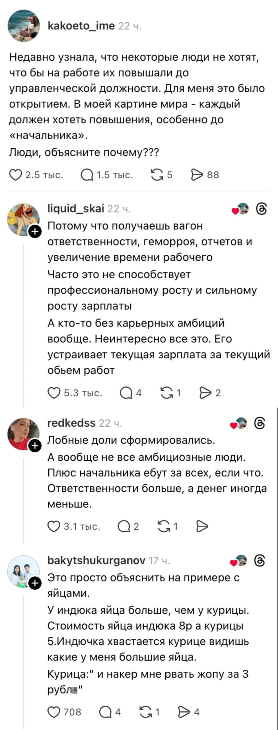 Недавно узнала, что некоторые люди не хотят, чтобы на работе их повышали до управленческой должности. Для меня это было открытием. В моей картине мира — каждый должен хотеть повышения, особенно до «начальника». Люди, объясните почему???

Потому что получаешь вагон ответственности, геморроя, отчетов и увеличение времени рабочего Часто это не способствует профессиональному росту и сильному росту зарплаты А кто-то без карьерных амбиций вообще. Неинтересно все это. Его устраивает текущая зарплата за текущий объем работ

Лобные доли сформировались. А вообще не все амбициозные люди. Плюс начальника ебут за всех, если что. Ответственности больше, а денег иногда меньше.

Это просто объяснить на примере с яйцами. У индюка яйца больше, чем у курицы. Стоимость яйца индюка 8₽ а курицы 5. Индюка хвастается курице видишь какие у меня большие яйца. Курица: «и накер мне рвать жопу за 3 рубл»

Описание картинки:
Обсуждение причин отказа от управленческой должности, сравнение с яйцами птиц.
