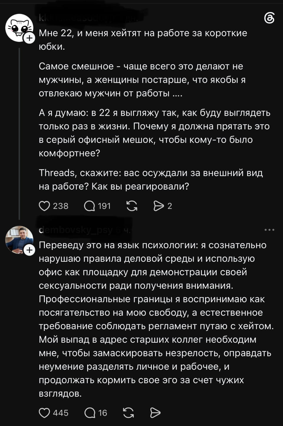 Мне 22, и меня хейтят на работе за короткие юбки. Самое смешное — чаще всего это делают не мужчины, а женщины постарше, что якобы я отвлекаю мужчин от работы… А я думаю: в 22 я выгляжу так, как буду выглядеть только раз в жизни. Почему я должна прятать это в серый офисный мешок, чтобы кому-то было комфортнее? Threads, скажите: вас осуждали за внешний вид на работе? Как вы реагировали?

Переведу это на язык психологии: я сознательно нарушаю правила деловой среды и использую офис как площадку для демонстрации своей сексуальности ради получения внимания. Профессиональные границы я воспринимаю как посягательство на мою свободу, а естественное требование соблюдать регламент путаю с хейтем. Мой выпад в адрес старших коллег необходим мне, чтобы замаскировать незрелость, оправдать неумение разделять личное и рабочее, и продолжать кормить свое эго за счёт чужих взглядов.

Описание картинки:
Девушка в короткой юбке на работе, взгляд коллег.
