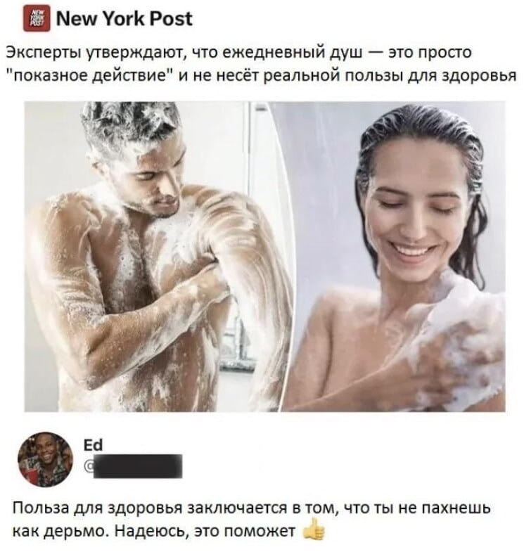 New York Post Эксперты утверждают, что ежедневный душ — это просто «показное действие» и не несёт реальной пользы для здоровья

Польза для здоровья заключается в том, что ты не пахнешь как дерьмо. Надеюсь, это поможет 👍

Описание картинки:
Заголовок New York Post и комментарий о пользе душа.